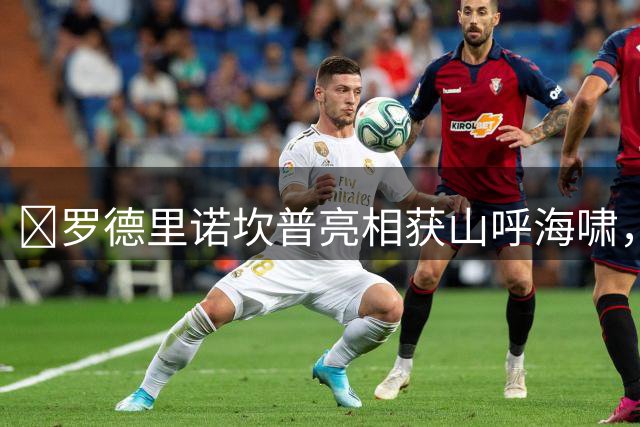 ​罗德里诺坎普亮相获山呼海啸，周末或迎来巴萨首秀