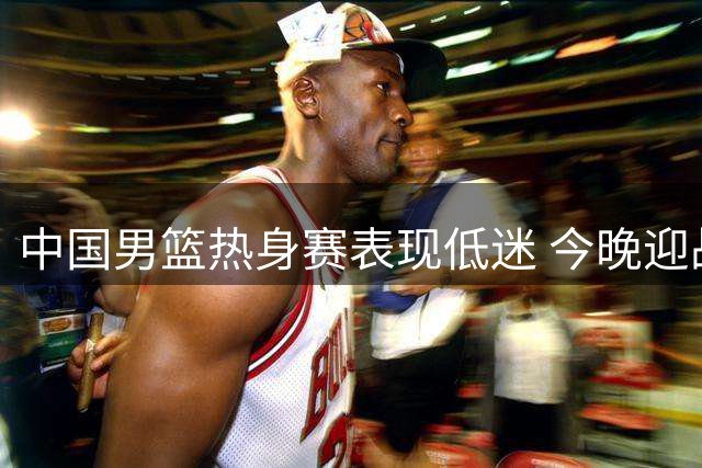中国男篮热身赛表现低迷 今晚迎战新西兰面临更大挑战