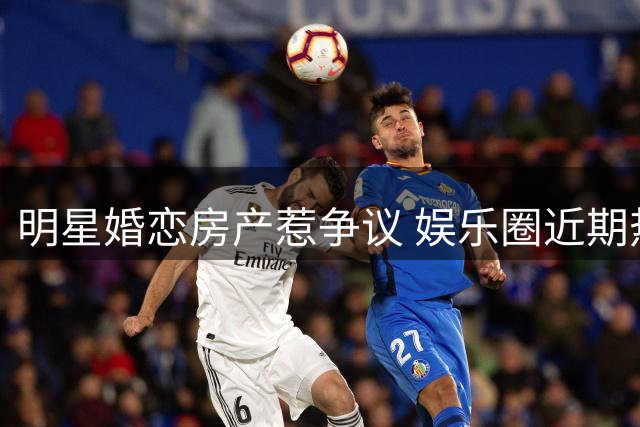 明星婚恋房产惹争议 娱乐圈近期热点汇总