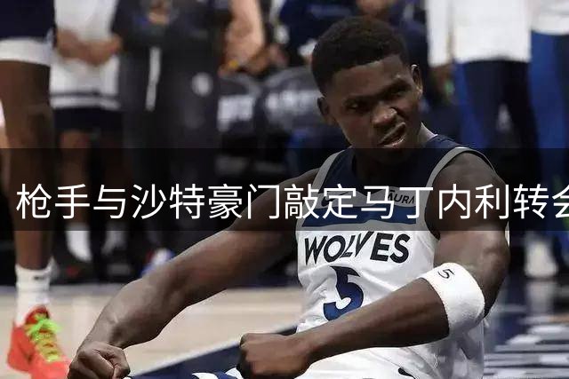 枪手与沙特豪门敲定马丁内利转会框架 正洽谈球员个人条款