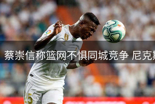 蔡崇信称篮网不惧同城竞争 尼克斯夺冠无碍球队重建计划